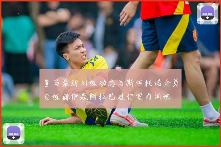 皇马最新训练动态马斯坦托诺全员合练赫伊森阿拉巴进行室内训练