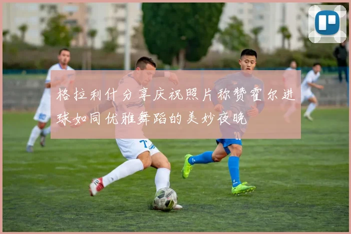 格拉利什分享庆祝照片称赞霍尔进球如同优雅舞蹈的美妙夜晚