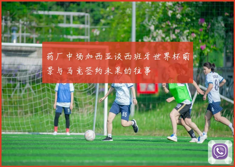 药厂中场加西亚谈西班牙世界杯前景与马竞签约未果的往事