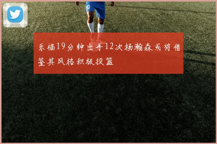 乐福19分钟出手12次杨瀚森或将借鉴其风格积极投篮