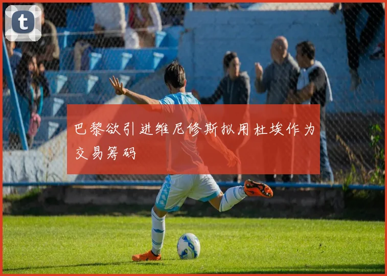 巴黎欲引进维尼修斯拟用杜埃作为交易筹码
