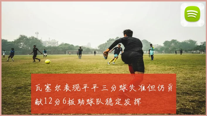 瓦塞尔表现平平三分球失准但仍贡献12分6板助球队稳定发挥