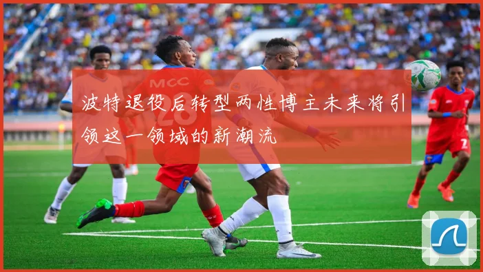 波特退役后转型两性博主未来将引领这一领域的新潮流