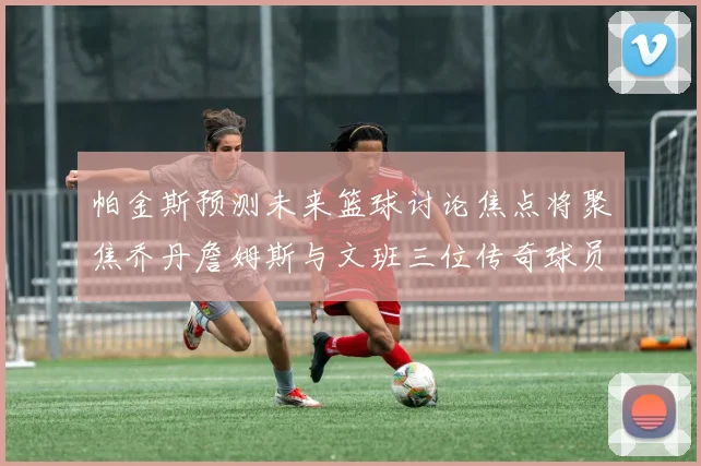 帕金斯预测未来篮球讨论焦点将聚焦乔丹詹姆斯与文班三位传奇球员