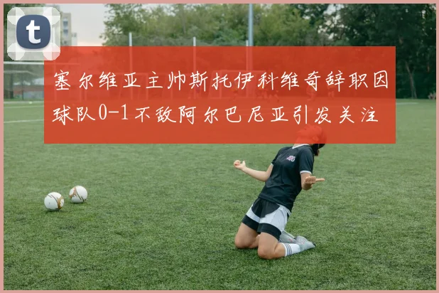 塞尔维亚主帅斯托伊科维奇辞职因球队0-1不敌阿尔巴尼亚引发关注