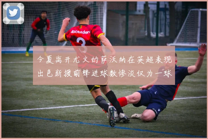 今夏离开尤文的萨沃纳在英超表现出色新援前锋进球数惨淡仅为一球