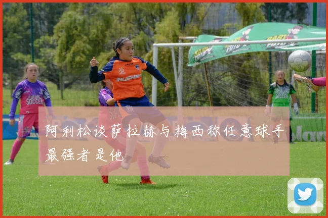 阿利松谈萨拉赫与梅西称任意球手最强者是他