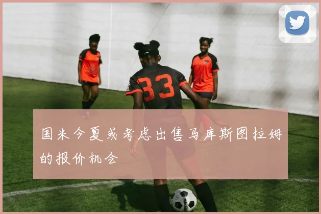 国米今夏或考虑出售马库斯图拉姆的报价机会