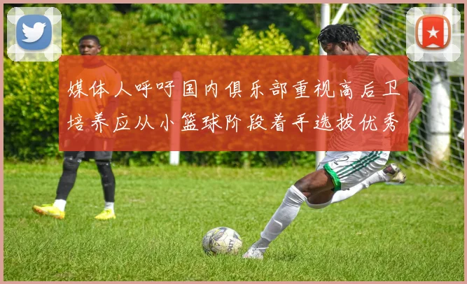 媒体人呼吁国内俱乐部重视高后卫培养应从小篮球阶段着手选拔优秀前锋