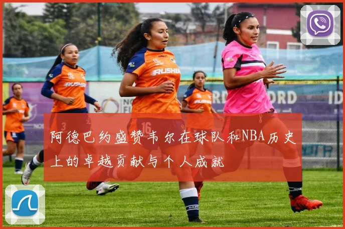 阿德巴约盛赞韦尔在球队和NBA历史上的卓越贡献与个人成就