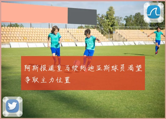 阿斯报道皇马续约迪亚斯球员渴望争取主力位置