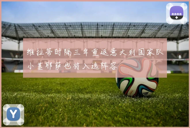 维拉蒂时隔三年重返意大利国家队小基耶萨也将入选阵容