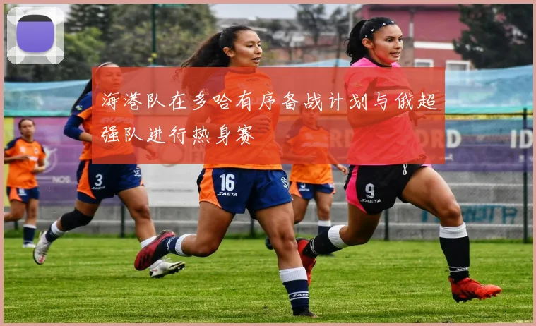 海港队在多哈有序备战计划与俄超强队进行热身赛