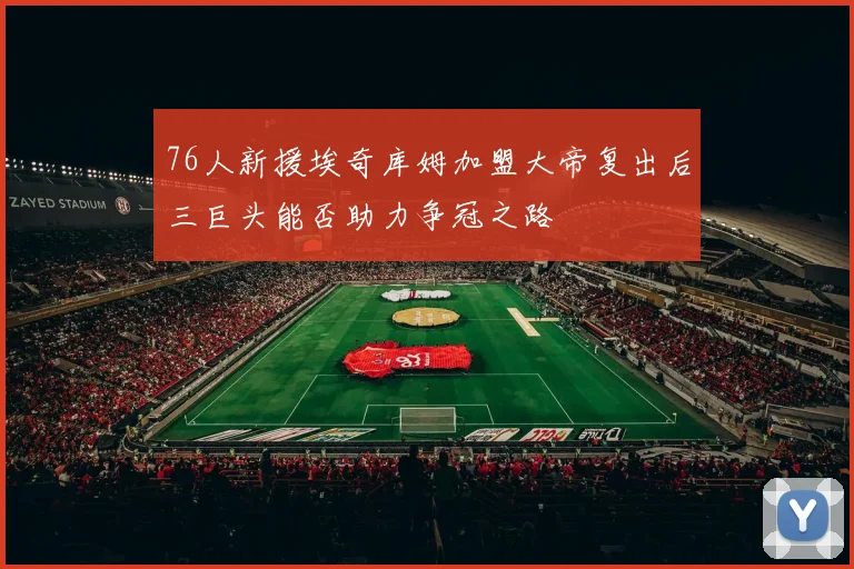 76人新援埃奇库姆加盟大帝复出后三巨头能否助力争冠之路