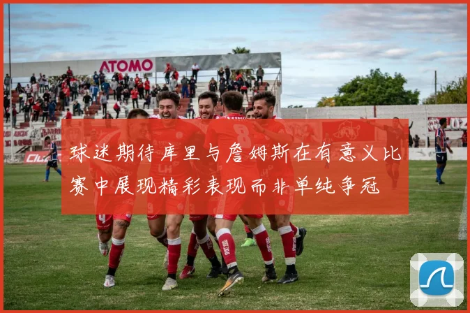 球迷期待库里与詹姆斯在有意义比赛中展现精彩表现而非单纯争冠