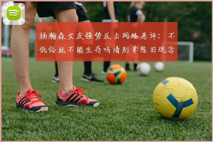 杨瀚森女友强势反击网络恶评：不低俗就不能生存吗请别拿陈旧观念来羞辱我们