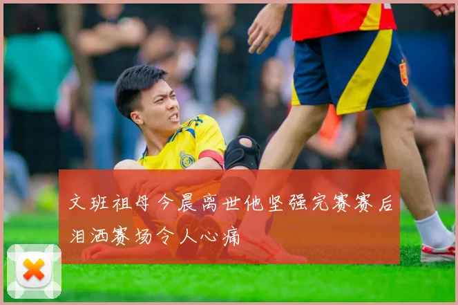 文班祖母今晨离世他坚强完赛赛后泪洒赛场令人心痛