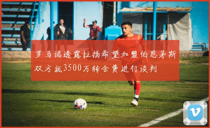 罗马诺透露拉扬希望加盟伯恩茅斯双方就3500万转会费进行谈判