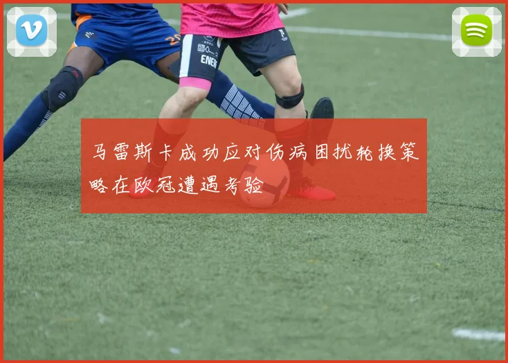 马雷斯卡成功应对伤病困扰轮换策略在欧冠遭遇考验