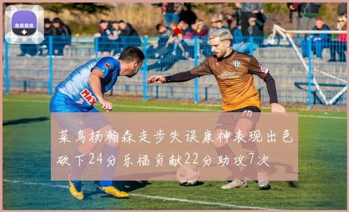 菜鸟杨瀚森走步失误康神表现出色砍下24分乐福贡献22分助攻7次