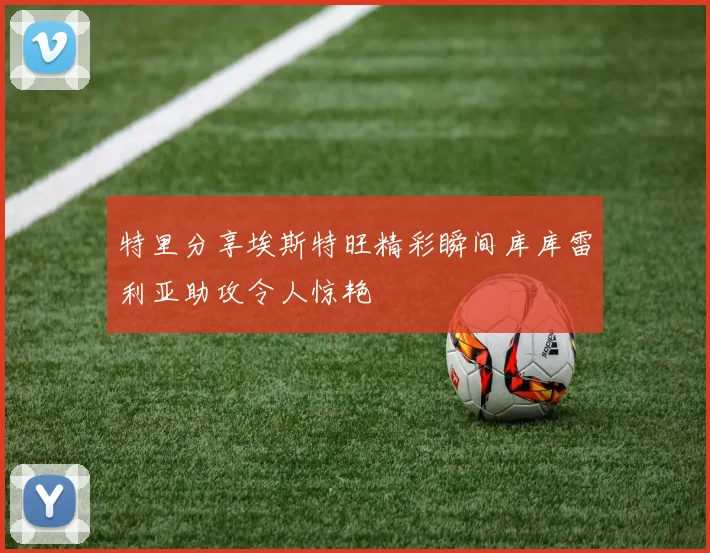 特里分享埃斯特旺精彩瞬间库库雷利亚助攻令人惊艳