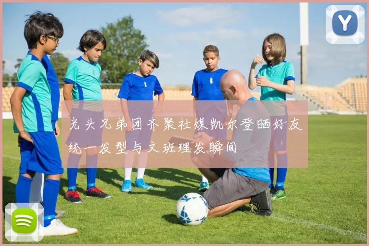 光头兄弟团齐聚社媒凯尔登晒好友统一发型与文班理发瞬间