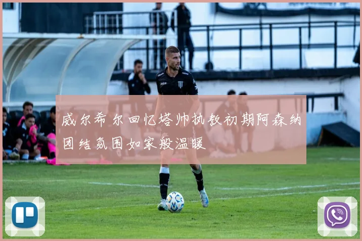 威尔希尔回忆塔帅执教初期阿森纳团结氛围如家般温暖
