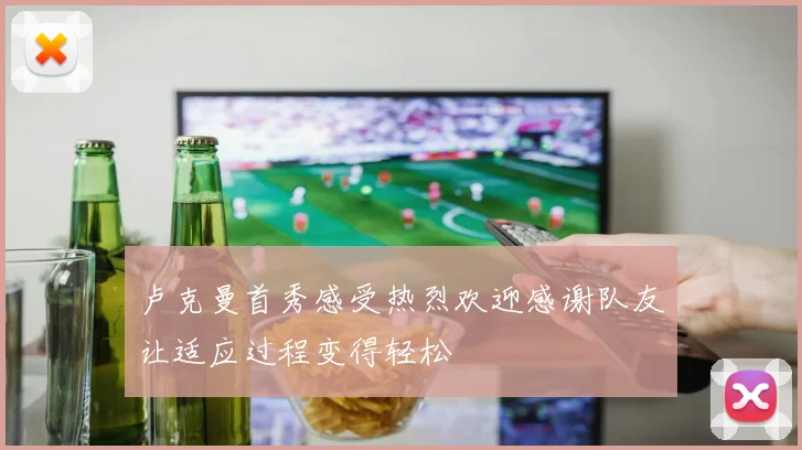 卢克曼首秀感受热烈欢迎感谢队友让适应过程变得轻松