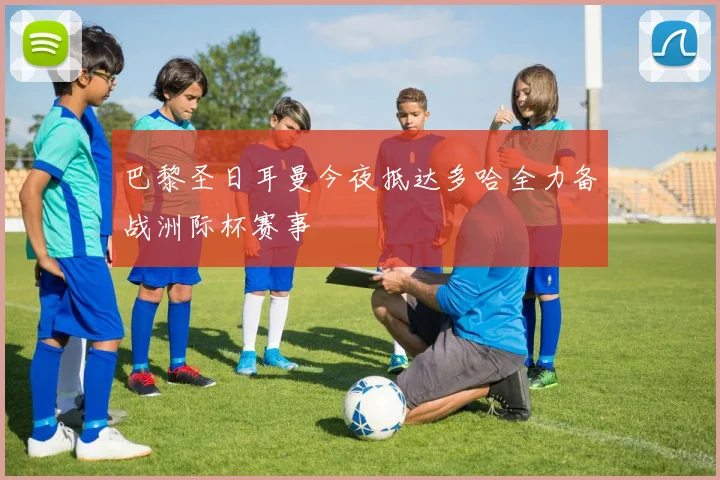 巴黎圣日耳曼今夜抵达多哈全力备战洲际杯赛事
