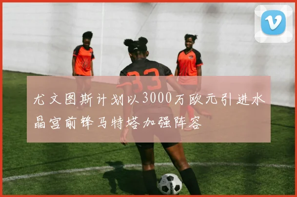 尤文图斯计划以3000万欧元引进水晶宫前锋马特塔加强阵容