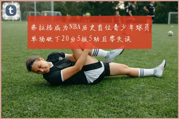 弗拉格成为NBA历史首位青少年球员单场砍下20分5板5助且零失误