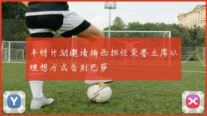 丰特计划邀请梅西担任荣誉主席以理想方式告别巴萨