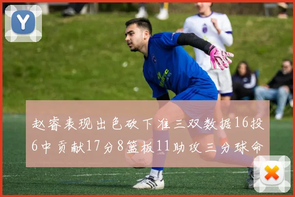 赵睿表现出色砍下准三双数据16投6中贡献17分8篮板11助攻三分球命中率高达385