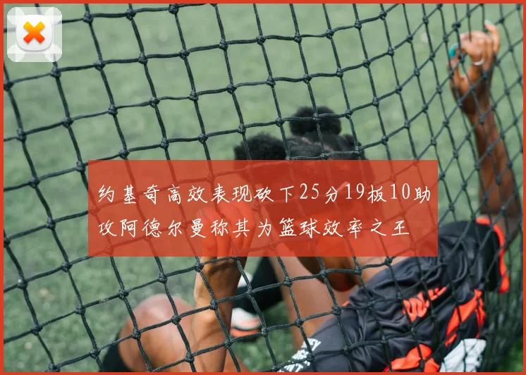 约基奇高效表现砍下25分19板10助攻阿德尔曼称其为篮球效率之王