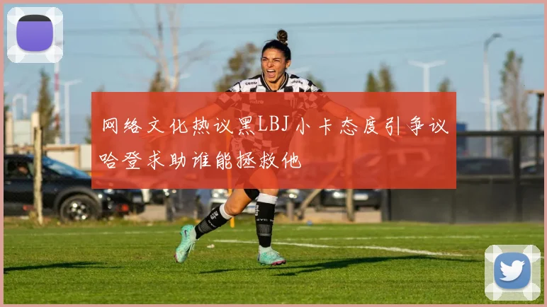 网络文化热议黑LBJ小卡态度引争议哈登求助谁能拯救他