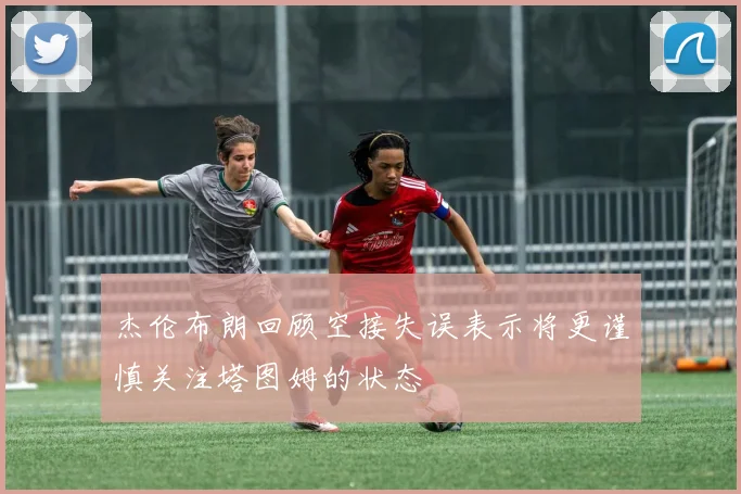 杰伦布朗回顾空接失误表示将更谨慎关注塔图姆的状态