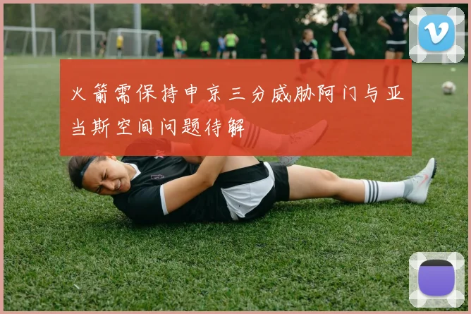 火箭需保持申京三分威胁阿门与亚当斯空间问题待解