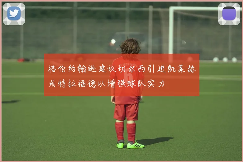 格伦约翰逊建议切尔西引进凯莱赫或特拉福德以增强球队实力