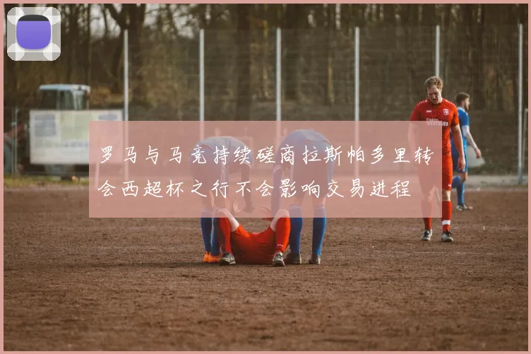 罗马与马竞持续磋商拉斯帕多里转会西超杯之行不会影响交易进程