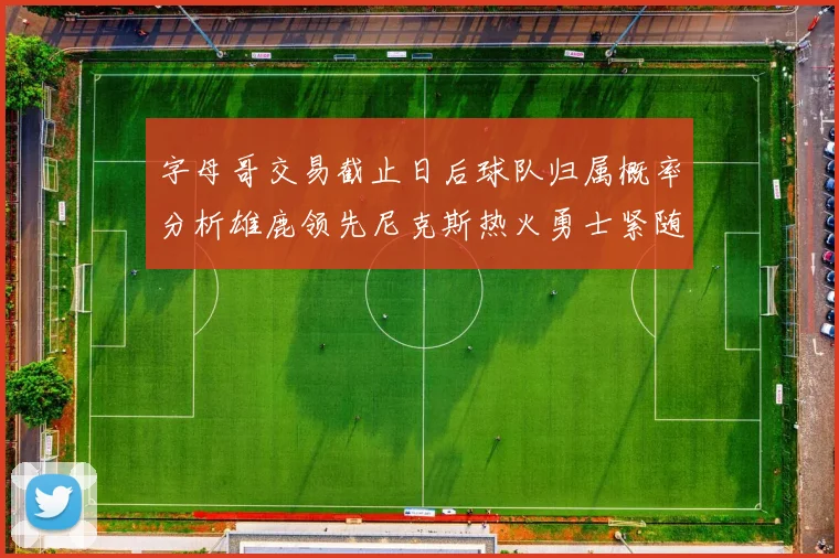 字母哥交易截止日后球队归属概率分析雄鹿领先尼克斯热火勇士紧随其后