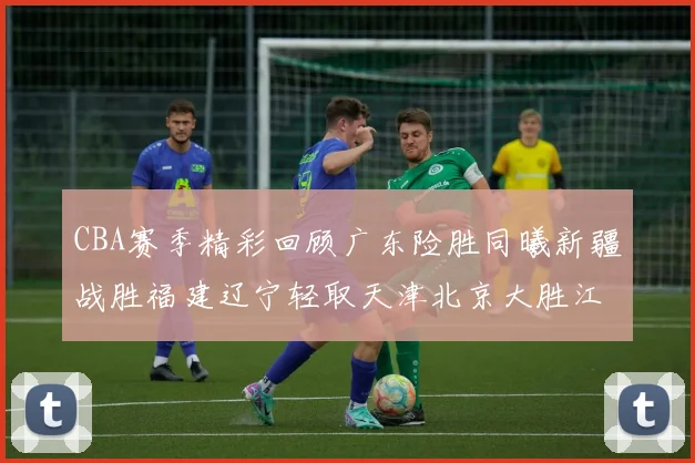 CBA赛季精彩回顾广东险胜同曦新疆战胜福建辽宁轻取天津北京大胜江苏