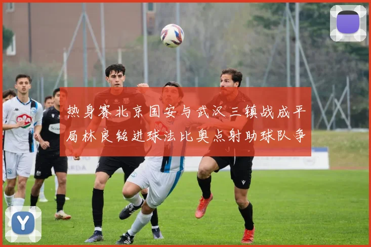 热身赛北京国安与武汉三镇战成平局林良铭进球法比奥点射助球队争平